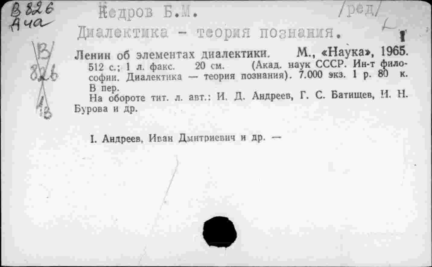 ﻿Мб
Й е д р о в БЛ./Ре Д/ Диалектика - теория познания. | Ленин об элементах диалектики. М., <Наука>, 1965.
512 с.; 1 л. факс. 20 см. (Акад, наук СССР. Ин-т философии. Диалектика — теория познания). 7.000 экз. 1 р. 80 к. На обороте тит. л. авт.: И. Д. Андреев, Г. С. Батищев, И. Н. Бурова и др.
I. Андреев, Иван Дмитриевич и др. —